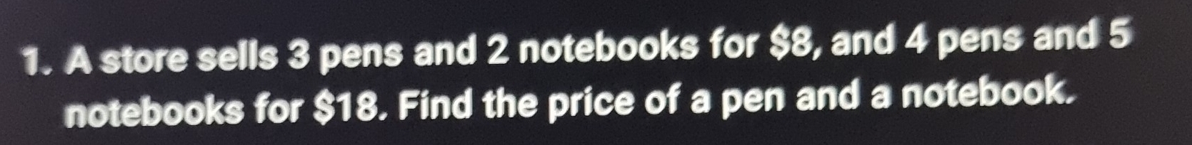 A store sells 3 pens and 2 notebooks for $8, and 4 pens and 5
notebooks for $18. Find the price of a pen and a notebook.