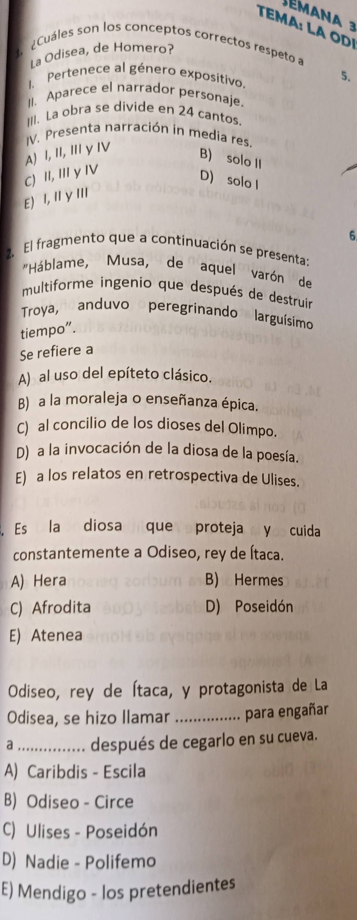 éman a 3
T : LA OD
Cuáles son los conceptos correctos respeto a
La Odisea, de Homero?
1. Pertenece al género expositivo.
5.
II. Aparece el narrador personaje.
III. La obra se divide en 24 cantos.
IV. Presenta narración in media res.
A) I, II, II γ IV
B) solo II
C) II, II y IV
D) solo I
E I, II γ III
6
2. El fragmento que a continuación se presenta:
"Háblame, Musa, de aquel varón de
multiforme ingenio que después de destruir
Troya, anduvo peregrinando larguísimo
tiempo”.
Se refiere a
A) al uso del epíteto clásico.
B) a la moraleja o enseñanza épica.
C) al concilio de los dioses del Olimpo.
D) a la invocación de la diosa de la poesía.
E) a los relatos en retrospectiva de Ulises.
Es la diosa que proteja di yos cuida
constantemente a Odiseo, rey de Ítaca.
A) Hera B) Hermes
C) Afrodita D) Poseidón
E) Atenea
Odiseo, rey de Ítaca, y protagonista de La
Odisea, se hizo Ilamar_
para engañar
_a
después de cegarlo en su cueva.
A) Caribdis - Escila
B) Odiseo - Circe
C) Ulises - Poseidón
D) Nadie - Polifemo
E) Mendigo - los pretendientes