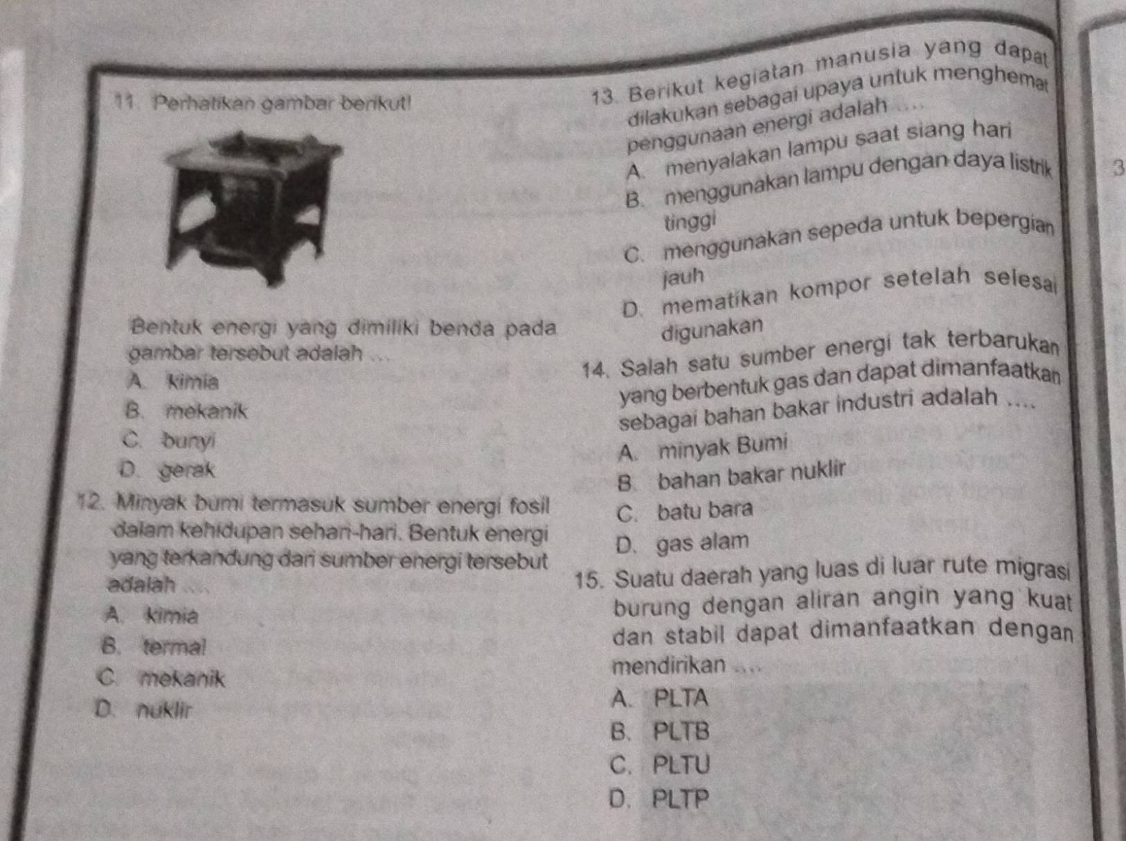 Perhatikan gambar berikut!
13. Berikut kegiatan manusia yang dap
dilakukan sebagai upaya untuk menghem
penggunaan energi adalah
A. menyalakan lampu saat siang har
B. menggunakan lampu dengan daya listrik
3
tinggi
C. menggunakan sepeda untuk bepergian
jauh
D. mematíkan kompor setelah selesa
Bentuk energi yang dimiliki benda pada digunakan
gambar tersebut adalah
14. Salah satu sumber energi tak terbarukan
A. kimía
yang berbentuk gas dan dapat dimanfaatka
B. mekanik
sebagai bahan bakar industri adalah ....
C. bunyi
A. minyak Bumi
D. gerak
B. bahan bakar nuklir
12. Minyak bumi termasuk sumber energi fosil C. batu bara
dalam kehidupan sehani-hari. Bentuk energi
yang terkandung dari sumber energi tersebut D. gas alam
adalah
15. Suatu daerah yang luas di luar rute migrasi
A. kimia burung dengan aliran angin yang kuat
B. termal dan stabil dapat dimanfaatkan dengan
C. mekanik
mendirikan ....
D. nuklir
A. PLTA
B. PLTB
C.PLTU
D. PLTP