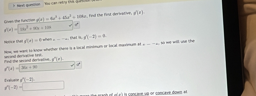 、 Next question You can retry this question 
Given the function g(x)=6x^3+45x^2+108x , find the first derivative, g'(x).
g'(x)=18x^2+90x+108 sigma°
Notice that g'(x)=0 when 1---4 , that is, g'(-2)=0. 
Now, we want to know whether there is a local minimum or local maximum at u--4 , so we will use the 
second derivative test. 
Find the second derivative, g''(x).
g''(x)=36x+90
sigma^6
Evaluate g''(-2).
g''(-2)=□
h r ap h o . a(x) is concave up or concave down at