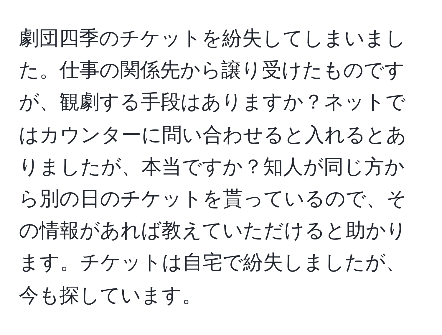 劇団四季のチケットを紛失してしまいました。仕事の関係先から譲り受けたものですが、観劇する手段はありますか？ネットではカウンターに問い合わせると入れるとありましたが、本当ですか？知人が同じ方から別の日のチケットを貰っているので、その情報があれば教えていただけると助かります。チケットは自宅で紛失しましたが、今も探しています。