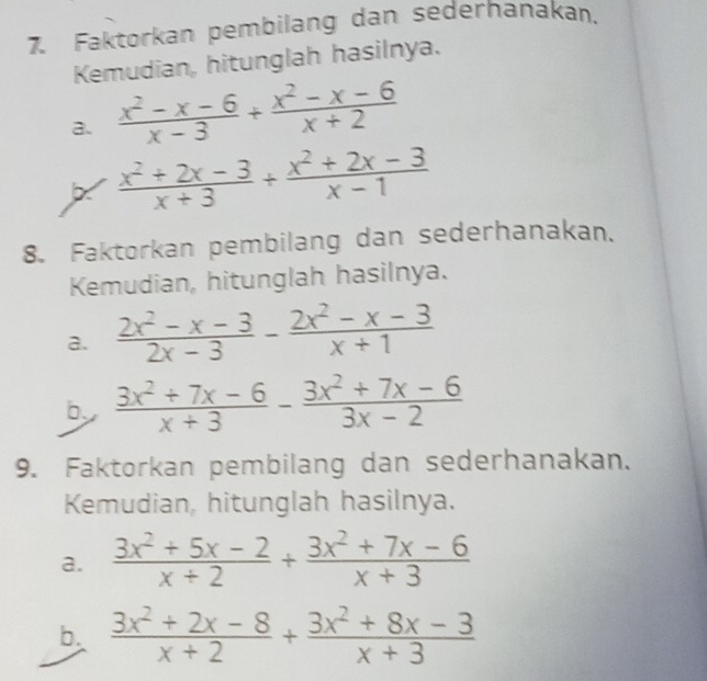 7, Faktorkan pembilang dan sederhanakan. 
Kemudian, hitunglah hasilnya. 
a.  (x^2-x-6)/x-3 + (x^2-x-6)/x+2 
X  (x^2+2x-3)/x+3 + (x^2+2x-3)/x-1 
8. Faktorkan pembilang dan sederhanakan. 
Kemudian, hitunglah hasilnya. 
a.  (2x^2-x-3)/2x-3 - (2x^2-x-3)/x+1 
b  (3x^2+7x-6)/x+3 - (3x^2+7x-6)/3x-2 
9. Faktorkan pembilang dan sederhanakan. 
Kemudian, hitunglah hasilnya. 
a.  (3x^2+5x-2)/x+2 + (3x^2+7x-6)/x+3 
b.  (3x^2+2x-8)/x+2 + (3x^2+8x-3)/x+3 