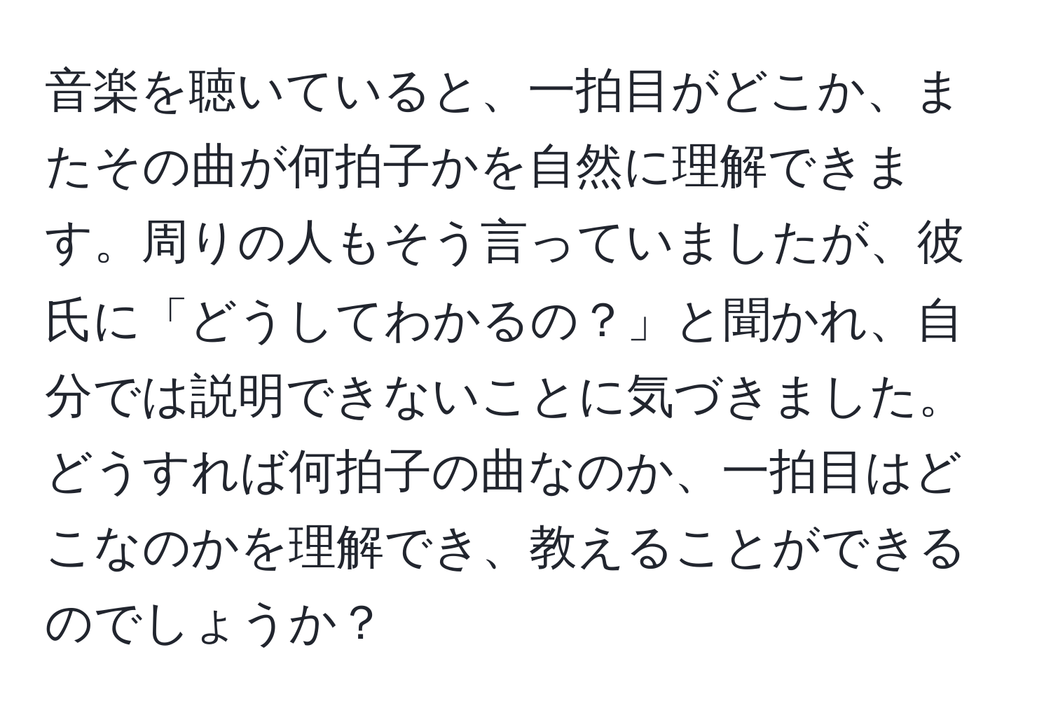 音楽を聴いていると、一拍目がどこか、またその曲が何拍子かを自然に理解できます。周りの人もそう言っていましたが、彼氏に「どうしてわかるの？」と聞かれ、自分では説明できないことに気づきました。どうすれば何拍子の曲なのか、一拍目はどこなのかを理解でき、教えることができるのでしょうか？