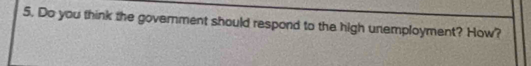 Do you think the government should respond to the high unemployment? How?