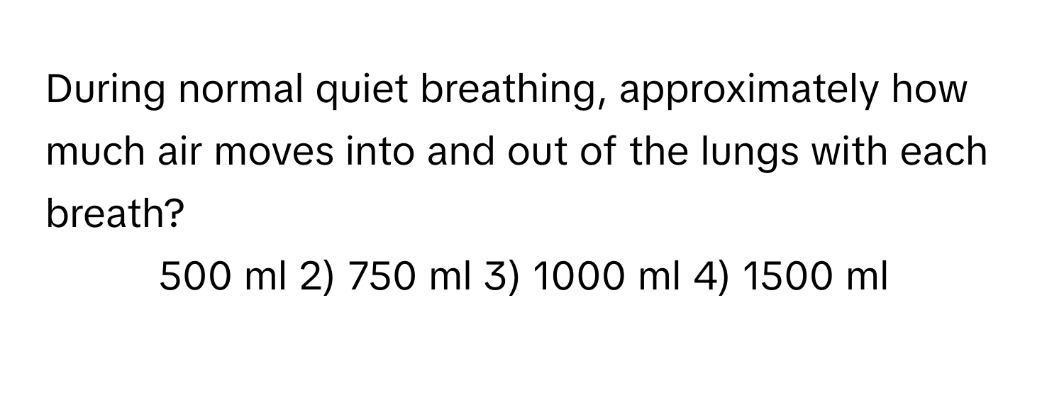 During normal quiet breathing, approximately how much air moves into and out of the lungs with each breath?

1) 500 ml 2) 750 ml 3) 1000 ml 4) 1500 ml