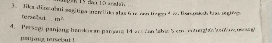 agan 15 dan 10 adalah.. 
3. Jika diketahui segitiga memiliki alas 6 m dan tinggi 4 m. Berapakah luas segitiga 
tersebut… m^(2.)
4. Persegi panjang berukuran panjang 14 cm dan lebar 8 cm. Hitunglah keliling persegi 
panjang tersebut !