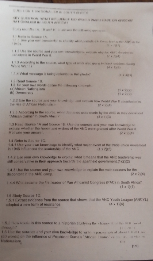 Gue : T On 1: National ISM in South al scA
KeY QUESTION: What iNFLUENCE DID WORLD WAr I haVE ON AFRICAn
NATIONALISM IN SOUTH AFRICA?
Study sourees 1A. 18 and 1C to anower the following queton
1.1 Refer to Source 1A
1 11 Use your own knowledge to sdentity what portfalie Or Zwma bad w the ANC in the
1940s
(1* 4)(1)
1.1.2 Use the source and your own knowledge to explain why the ABC docded to
participate in World War II
(7* /)(4)
1.1.3 According to the source, what type of work was gaven to black soldiers dunng
World War II? (4* 1)(4)
1.1.4 What message is being reflected in this photo? (1* 3)(3)
1.2 Read Source 1B.
1.2.1In your own words define the following concepts
(a)African Nationalism (1* 2)(2)
(b) Democracy (1* 2)(2)
1.2.2 Use the source and your knowledge and explain how World War II contributed to
the rise of African Nationalism
(2* 2)(4)
1.2.3 According to the source, what demands were made by the ANC in their document
''African claims'' in South Africa
(3* 1)(3)
1.3 Read Source 1A and Source 1B. Use the sources and your own knowledge to
explain whether the hopes and wishes of the ANC were granted after World War II.
Motivate your answer. (2* 2)(4)
1.4 Refer to Source 1C
1.4.1 Use your own knowledge to identify what major event of the trade union movement
in 1946 influenced the leadership of the ANC (1* 2)(2)
1.4.2 Use your own knowledge to explain what it means that the ANC leadership was
still conservative in their approach towards the apartheid government. (1* 2)(2)
1.4.3 Use the source and your own knowledge to explain the main reasons for the
discontent in the ANC camp. (2* 2)(4)
1.4.4 Who became the first leader of Pan Africanist Congress (PAC) in South Africa?
(1* 1)(1)
1.5 Study Source 1D.
1.5.1 Extract evidence from the source that shows that the ANC Youth League (ANCYL)
adopted a new form of resistance. (4* 1)(4)
1.5.2 How useful is this source to a historian studying 11u· +1ve
through ?  a llw w   l
(1* 2|1.'1
1.6 Use the sources and your own knowledge to write a paragraph of abou t 1.11.  . 
(80 words) on the influence of President Xuma's "African Clam" on if(x-y)|-zel/+le)=-4x
Nationalism. (1)
|'·s 1|