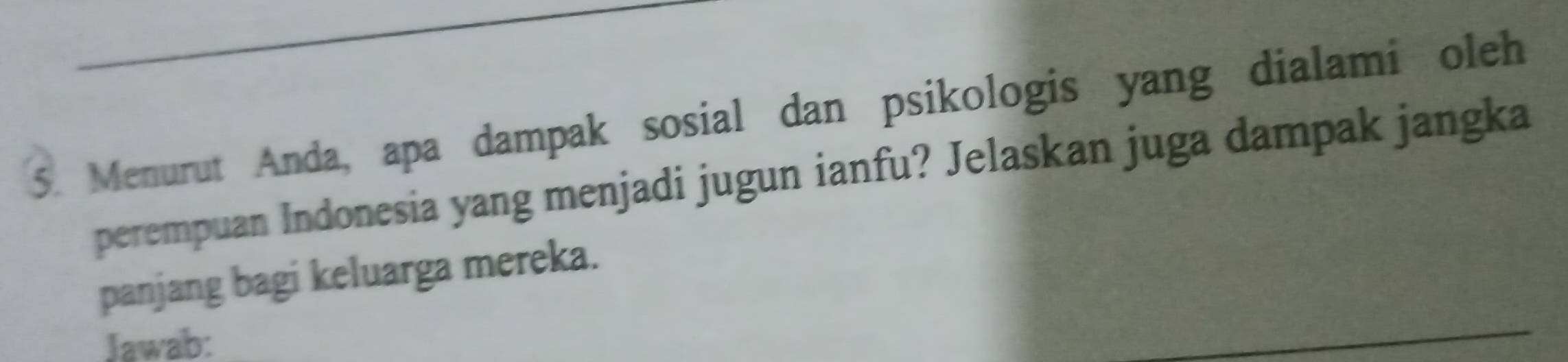 Menurut Anda, apa dampak sosial dan psikologis yang dialami oleh 
perempuan Indonesia yang menjadi jugun ianfu? Jelaskan juga dampak jangka 
panjang bagi keluarga mereka. 
Jawab: