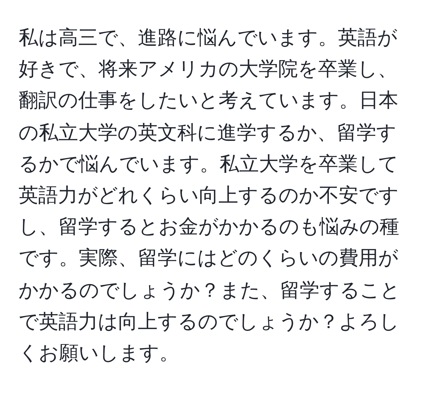 私は高三で、進路に悩んでいます。英語が好きで、将来アメリカの大学院を卒業し、翻訳の仕事をしたいと考えています。日本の私立大学の英文科に進学するか、留学するかで悩んでいます。私立大学を卒業して英語力がどれくらい向上するのか不安ですし、留学するとお金がかかるのも悩みの種です。実際、留学にはどのくらいの費用がかかるのでしょうか？また、留学することで英語力は向上するのでしょうか？よろしくお願いします。