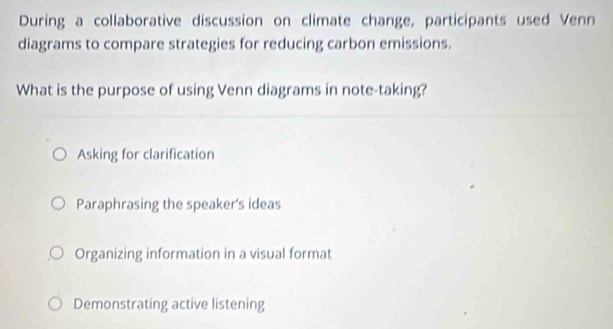 During a collaborative discussion on climate change, participants used Venn
diagrams to compare strategies for reducing carbon emissions.
What is the purpose of using Venn diagrams in note-taking?
Asking for clarification
Paraphrasing the speaker's ideas
Organizing information in a visual format
Demonstrating active listening