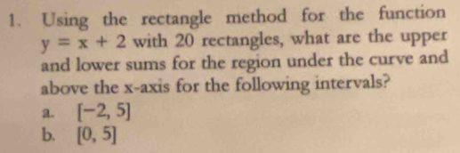 Using the rectangle method for the function
y=x+2 with 20 rectangles, what are the upper 
and lower sums for the region under the curve and 
above the x-axis for the following intervals? 
a. [-2,5]
b. [0,5]