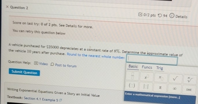 × Question 2 [ 0/2 pts つ 94 ⓘ Details 
Score on last try: 0 of 2 pts. See Details for more. 
You can retry this question below 
A vehicle purchased for $25000 depreciates at a constant rate of 8%. Determine the approximate value of 
the vehicle 10 years after purchase. Round to the nearest whole number. 
Question Help: - Video D Post to forum 
Basic Funcs Trig 
Submit Question 
 □ /□   x^(□) x sqrt() sqrt[n]()
(□) |□ | π ∞ DNE 
Writing Exponential Equations Given a Story an Initial Value Enter a mathematical expression [more..] 
Textbook: Section 4.1 Example 5 -
overline CB