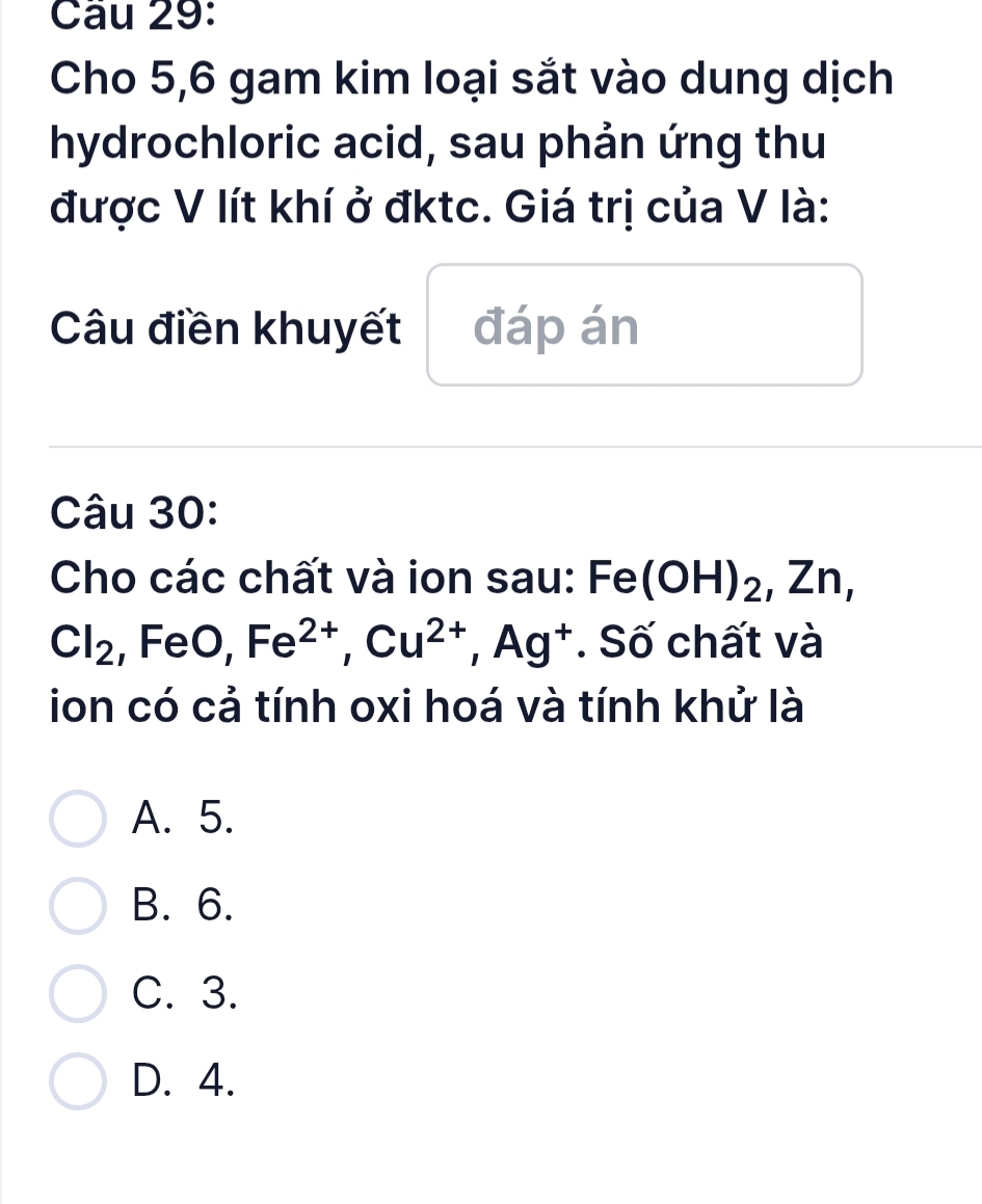 Cầu 29:
Cho 5,6 gam kim loại sắt vào dung dịch
hydrochloric acid, sau phản ứng thu
được V lít khí ở đktc. Giá trị của V là:
Câu điền khuyết đáp án
Câu 30:
Cho các chất và ion sau: Fe(OH)_2, Zn,
Cl_2.F e0, Fe^(2+), Cu^(2+), Ag^+. Số chất và
ion có cả tính oxi hoá và tính khử là
A. 5.
B. 6.
C. 3.
D. 4.