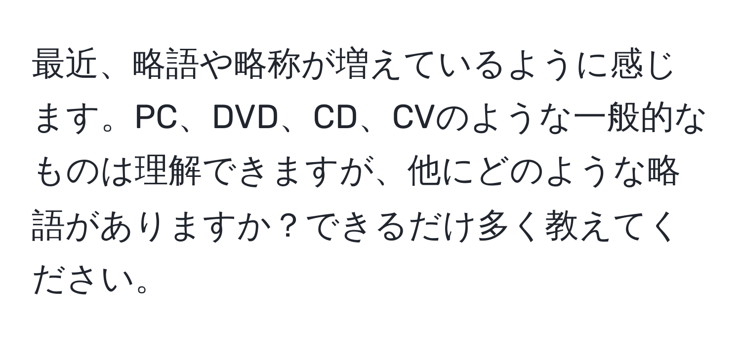 最近、略語や略称が増えているように感じます。PC、DVD、CD、CVのような一般的なものは理解できますが、他にどのような略語がありますか？できるだけ多く教えてください。