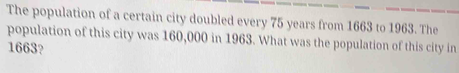 The population of a certain city doubled every 75 years from 1663 to 1963. The 
population of this city was 160,000 in 1963. What was the population of this city in
1663?