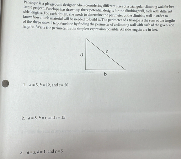 Penelope is a playground designer. She's considering different sizes of a triangular climbing wall for her 
latest project. Penelope has drawn up three potential designs for the climbing wall, each with different 
side lengths. For each design, she needs to determine the perimeter of the climbing wall in order to 
know how much material will be needed to build it. The perimeter of a triangle is the sum of the lengths 
of the three sides. Help Penelope by finding the perimeter of a climbing wall with each of the given side 
lengths. Write the perimeter in the simplest expression possible. All side lengths are in feet. 
1. a=5, b=12 , and c=20
2. a=8, b=x , and c=15
3. a=x, b=1 , and c=6