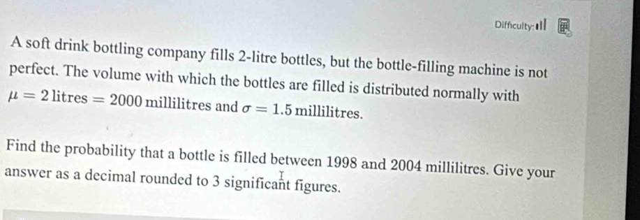 Difficulty:Ⅲ 
A soft drink bottling company fills 2-litre bottles, but the bottle-filling machine is not 
perfect. The volume with which the bottles are filled is distributed normally with
mu =2litres=2000millilitresan sigma =1.5millilitres. 
Find the probability that a bottle is filled between 1998 and 2004 millilitres. Give your 
answer as a decimal rounded to 3 significant figures.