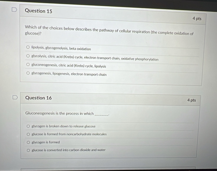 Which of the choices below describes the pathway of cellular respiration (the complete oxidation of
glucose)?
lipolysis, glycogenolysis, beta oxidation
glycolysis, citric acid (Krebs) cycle, electron transport chain, oxidative phosphorylation
gluconeogenesis, citric acid (Krebs) cycle, lipolysis
glycogenesis, lipogenesis, electron transport chain
Question 16 4 pts
Gluconeogenesis is the process in which _.
glycogen is broken down to release glucose
glucose is formed from noncarbohydrate molecules
glycogen is formed
glucose is converted into carbon dioxide and water