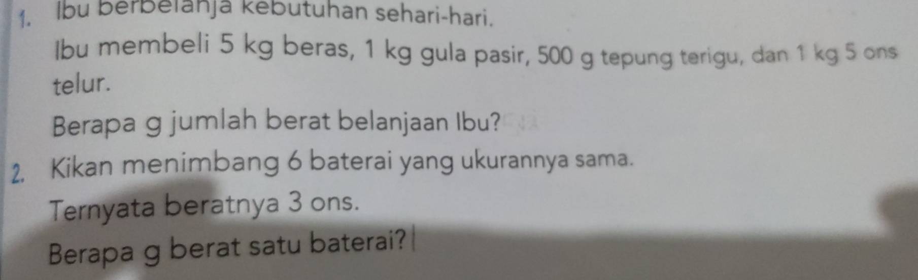 Ibu berbeianja kebutuhan sehari-hari. 
Ibu membeli 5 kg beras, 1 kg gula pasir, 500 g tepung terigu, dan 1 kg 5 ons 
telur. 
Berapa g jumlah berat belanjaan Ibu? 
2, Kikan menimbang 6 baterai yang ukurannya sama. 
Ternyata beratnya 3 ons. 
Berapa g berat satu baterai?