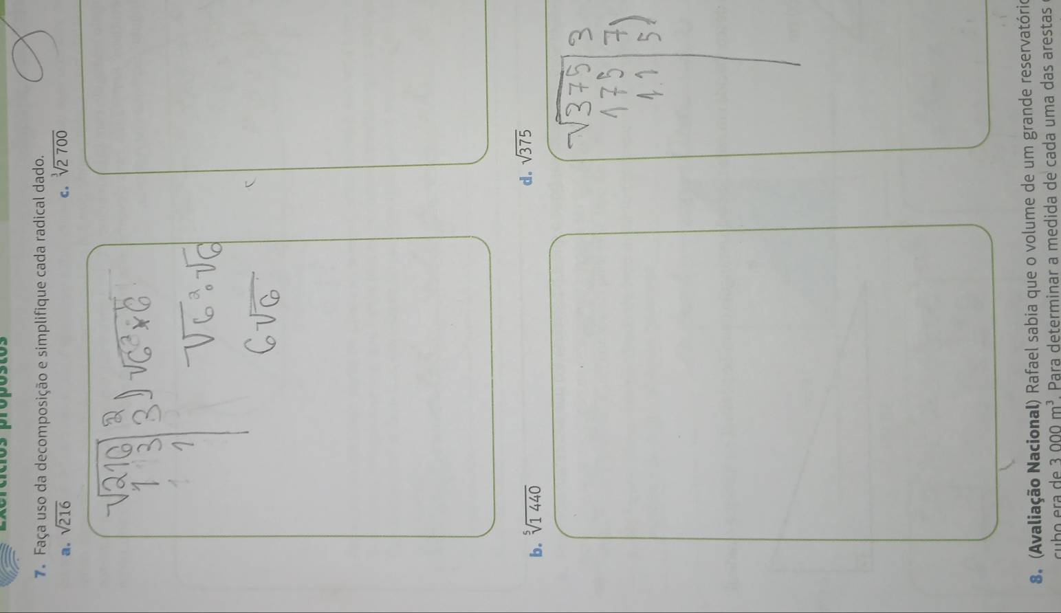 crcícios própóstos
7. Faça uso da decomposição e simplifique cada radical dado.
a. sqrt(216) c. sqrt[3](2700)
b. sqrt[5](1440)
d. sqrt(375)
8. (Avaliação Nacional) Rafael sabia que o volume de um grande reservatório
3000m^3 Para determinar a medida de cada uma das arestas