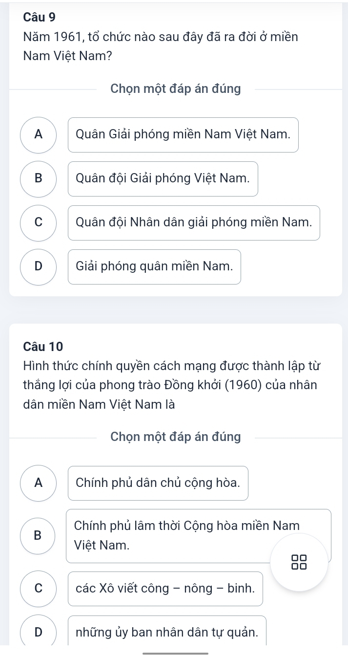 Năm 1961, tổ chức nào sau đây đã ra đời ở miền
Nam Việt Nam?
Chọn một đáp án đúng
A Quân Giải phóng miền Nam Việt Nam.
B Quân đội Giải phóng Việt Nam.
C Quân đội Nhân dân giải phóng miền Nam.
D Giải phóng quân miền Nam.
Câu 10
Hình thức chính quyền cách mạng được thành lập từ
thắng lợi của phong trào Đồng khởi (1960) của nhân
dân miền Nam Việt Nam là
Chọn một đáp án đúng
A Chính phủ dân chủ cộng hòa.
B Chính phủ lâm thời Cộng hòa miền Nam
Việt Nam.
C các Xô viết công - nông - binh.
D những ủy ban nhân dân tự quản.
_