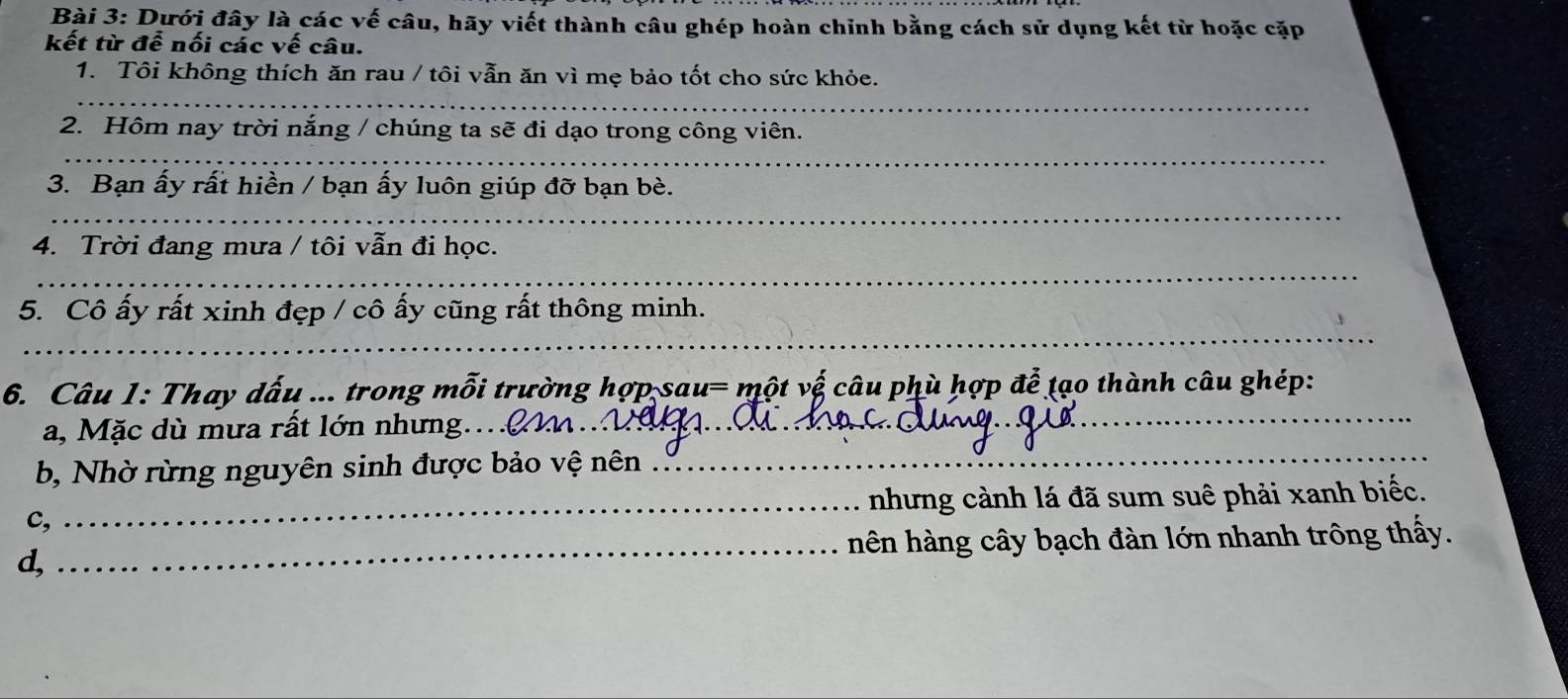 Dưới đây là các vế câu, hãy viết thành câu ghép hoàn chỉnh bằng cách sử dụng kết từ hoặc cặp 
kết từ để nối các vế câu. 
_ 
1. Tôi không thích ăn rau / tôi vẫn ăn vì mẹ bảo tốt cho sức khỏe. 
_ 
2. Hôm nay trời nắng / chúng ta sẽ đi dạo trong công viên. 
3. Bạn ấy rất hiền / bạn ấy luôn giúp đỡ bạn bè. 
_ 
4. Trời đang mưa / tôi vẫn đi học. 
_ 
_ 
5. Cô ấy rất xinh đẹp / cô ấy cũng rất thông minh. 
6. Câu 1: Thay dấu ... trong mỗi trường hợp sau= một vệ câu phù hợp để tạo thành câu ghép: 
a, Mặc dù mưa rất lớn nhưng..(_ 
_ 
b, Nhờ rừng nguyên sinh được bảo vệ nên 
_ 
c, _nhưng cành lá đã sum suê phải xanh biếc. 
d, _hên hàng cây bạch đàn lớn nhanh trông thấy.