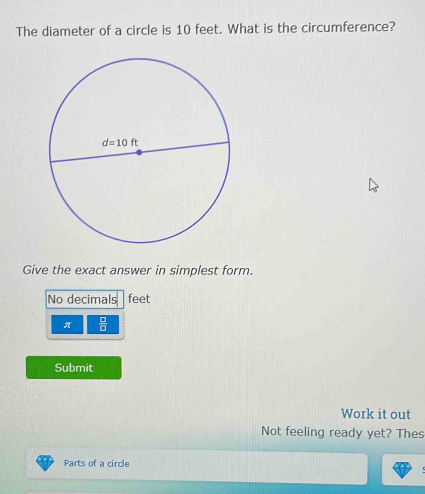 The diameter of a circle is 10 feet. What is the circumference?
Give the exact answer in simplest form.
No decimals feet
π  □ /□  
Submit
Work it out
Not feeling ready yet? Thes
Parts of a circle