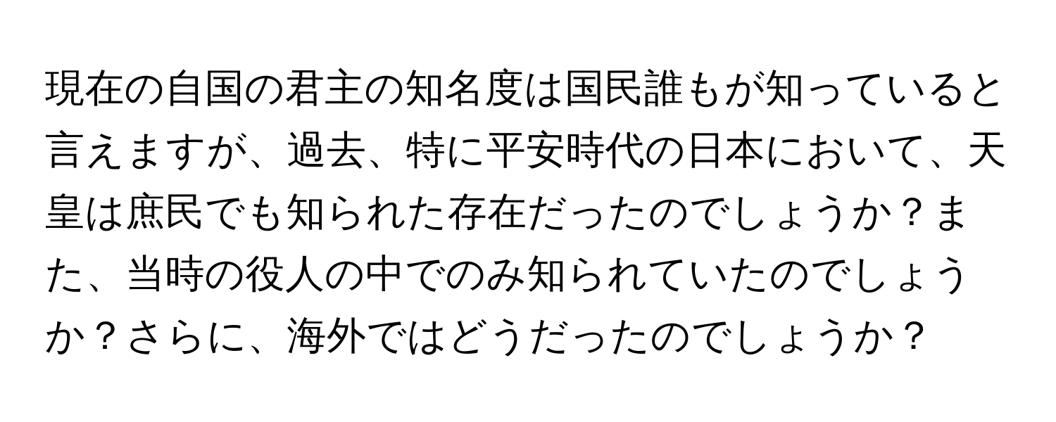 現在の自国の君主の知名度は国民誰もが知っていると言えますが、過去、特に平安時代の日本において、天皇は庶民でも知られた存在だったのでしょうか？また、当時の役人の中でのみ知られていたのでしょうか？さらに、海外ではどうだったのでしょうか？