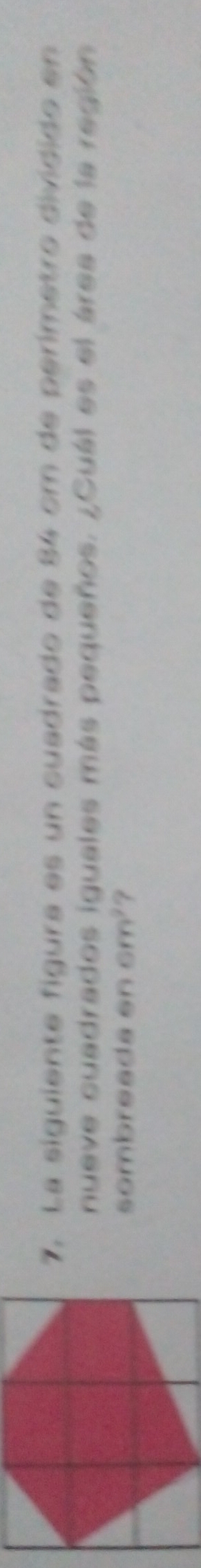 La siguiente figura es un cuadrado de 84 cm de perímetro dividido en 
nueve cuadrados iguales más pequeños. ¿Cuál es el área de la región 
sombreada en cm^2