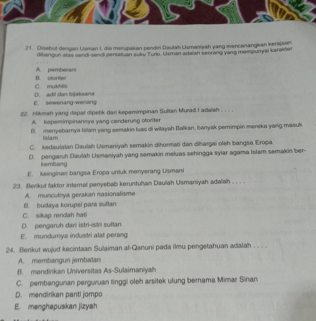 Disebut dengan Usman I, dia merupakan pendiri Daulah Usmaniyah yang mencanangkan kerajaan
dibangun atas sendi-sendi persatuan suku Turki. Usman adalah seorang yang mempunyai karakter
A. pemberani
B. otoriter
C. mukhlis
D. adil dan bijaksana
E. sewenang-wenang
22. Hikmah yang dapat dipetik dari kepemimpinan Sultan Murad I adalah . . . .
A. kepemimpinannya yang cenderung otoriter
B. menyebarnya Islam yang semakin luas di wilayah Balkan, banyak pemimpin mereka yang masuk
Islam
C. kedaulatan Daulah Usmaniyah semakin dihormati dan dihargai oleh bangsa Eropa
D. pengaruh Daulah Usmaniyah yang semakin meluas sehingga syiar agama Islam semakin ber-
kembang
E. keinginan bangsa Eropa untuk menyerang Usmani
23. Berikut faktor internal penyebab keruntuhan Daulah Usmaniyah adalah . . . .
A. munculnya gerakan nasionalisme
B. budaya korupsi para sultan
C. sikap rendah hati
D. pengaruh dari istri-istri sultan
E. mundurnya industri alat perang
24. Berikut wujud kecintaan Sulaiman al-Qanuni pada ilmu pengetahuan adalah . . . .
A. membangun jembatan
B. mendirikan Universitas As-Sulaimaniyah
C. pembangunan perguruan tinggi oleh arsitek ulung bernama Mimar Sinan
D. mendirikan panti jompo
E. menghapuskan jizyah