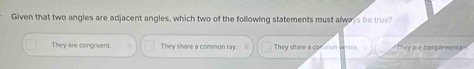 Given that two angles are adjacent angles, which two of the following statements must always be true?
They are congruent. They share a common ray. They share a common vertex. They are complementar?