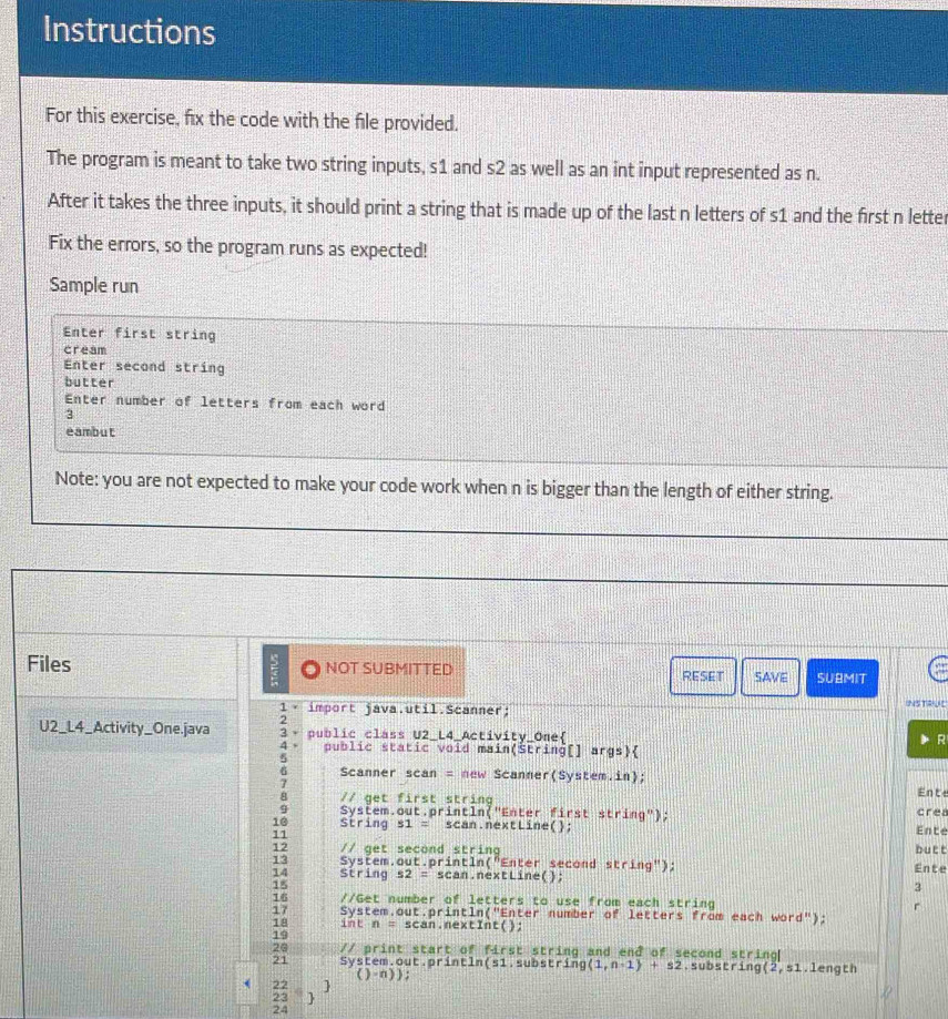 Instructions 
For this exercise, fix the code with the file provided. 
The program is meant to take two string inputs, s1 and s2 as well as an int input represented as n. 
After it takes the three inputs, it should print a string that is made up of the last n letters of s1 and the first n letter 
Fix the errors, so the program runs as expected! 
Sample run 
Enter first string 
cream 
Enter second string 
butter 
Enter number of letters from each word 
3 
eambut 
Note: you are not expected to make your code work when n is bigger than the length of either string. 
Files NOT SUBMITTED RESET SAVE SUBMIT 
INSTRUE 
1 × import java.util.Scanner; 
2 
U2_L4_Activity_One.java 3 - public class U2_L4_Activity_One 
R 
4 、 public static void main(Štring[] args) 
5 
6 Scanner scan = new Scanner(System.in); 
7 
Ente 
// get first string crea 
System.out.println("Enter first string"); 
10 String s1 = scan.nextLine(); 
11 
Ente 
12 // get second string butt 
13 System.out.println("Enter second sting'' ) ; Ente 
14 String s2 = scan.nextLine();
18
3 
16 //Get number of letters to use from each string r 
17 System.out.println("Enter number of letters from each word");
18 int n=sca n.nextInt(); 
19 
20 // print start of first string and end of second string 
21 System.out.println(s1.substr ing(1,n-1)+s2.substring (2,51.length 
()-n)); 
) 
24