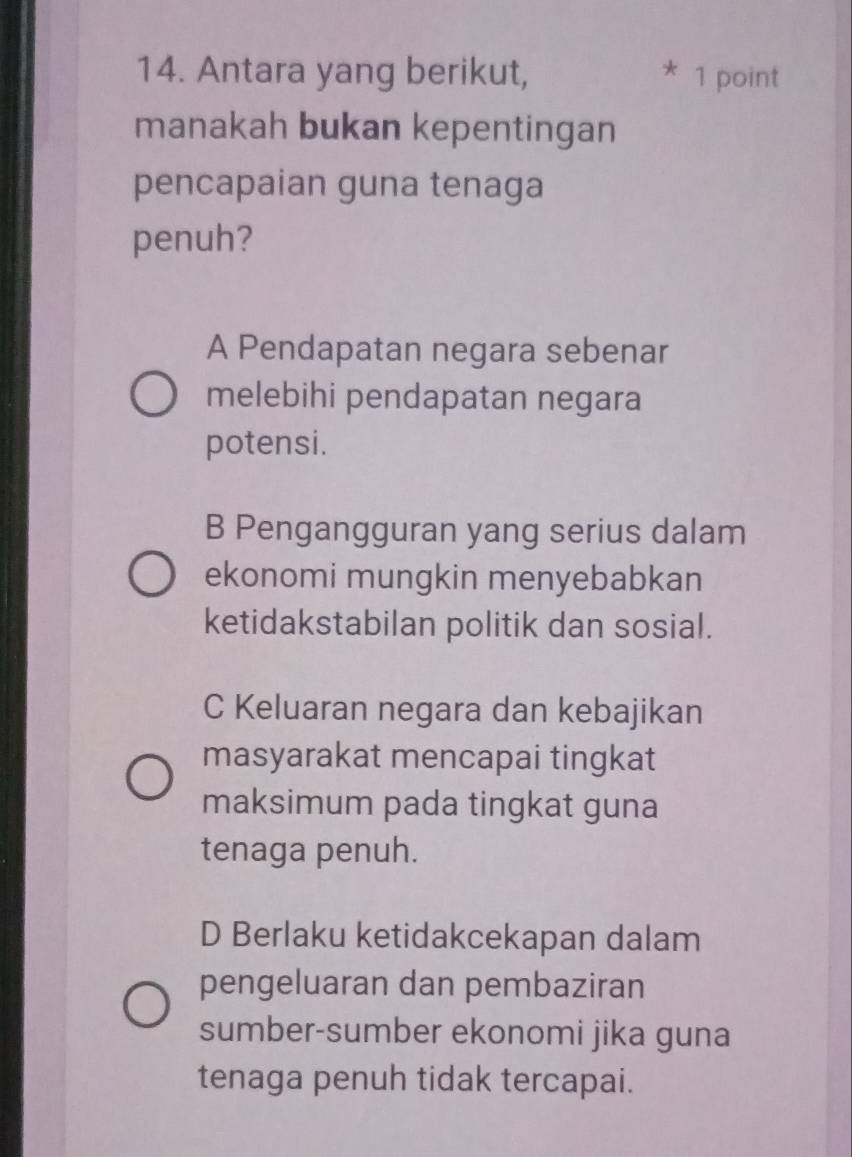 Antara yang berikut, * 1 point
manakah bukan kepentingan
pencapaian guna tenaga
penuh?
A Pendapatan negara sebenar
melebihi pendapatan negara
potensi.
B Pengangguran yang serius dalam
ekonomi mungkin menyebabkan
ketidakstabilan politik dan sosial.
C Keluaran negara dan kebajikan
masyarakat mencapai tingkat
maksimum pada tingkat guna
tenaga penuh.
D Berlaku ketidakcekapan dalam
pengeluaran dan pembaziran
sumber-sumber ekonomi jika guna
tenaga penuh tidak tercapai.