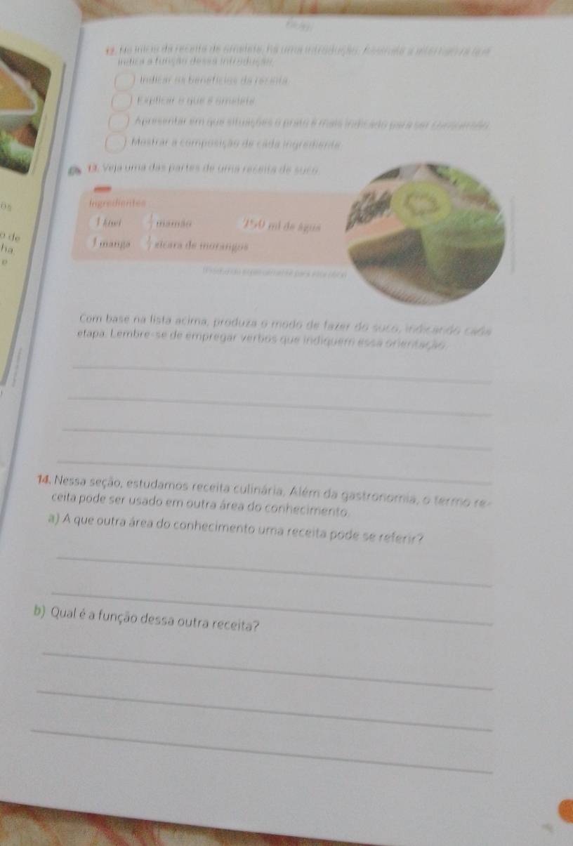 da mc a da recnta de cmalete, na uma intraduçã Rastea a eter tao de te e 
Isãn desãa Infoadção 
adcar da banafícios da rerat 
E splicar e que é amélet 
A presentar em que situações o prato é mais indicado para sor Ourcando 
Mostrar a composição de cada ingremena 
Veja uma das partes de uma receita de suc 
o 
Ingredigntes 
T hi mamão 150 mi de águe 
o de 1 manga eicara de morangos 
ha 

Com base na lista acima, produza o modo de fazer do suco, indicando cada 
etapa. Lembre-se de empregar verbos que indiquem essa orientação 
_ 
_ 
_ 
_ 
14. Nessa seção, estudamos receita culinária, Além da gastronomia, o termo re 
ceita pode ser usado em outra área do conhecimento. 
a) A que outra área do conhecimento uma receita pode se referir? 
_ 
_ 
b) Qual é a função dessa outra receita? 
_ 
_ 
_