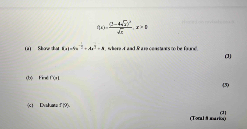 f(x)=frac (3-4sqrt(x))^2sqrt(x), x>0
(a) Show that f(x)=9x^(-frac 1)2+Ax^(frac 1)2+B , where A and B are constants to be found. 
(3) 
(b) Find f'(x). 
(3) 
(c) Evaluate f'(9). 
(2) 
(Total 8 marks)