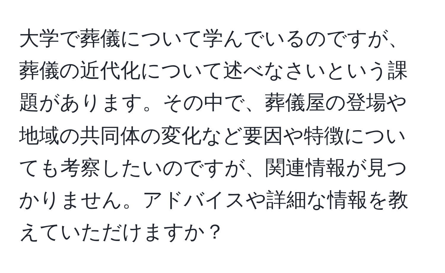 大学で葬儀について学んでいるのですが、葬儀の近代化について述べなさいという課題があります。その中で、葬儀屋の登場や地域の共同体の変化など要因や特徴についても考察したいのですが、関連情報が見つかりません。アドバイスや詳細な情報を教えていただけますか？