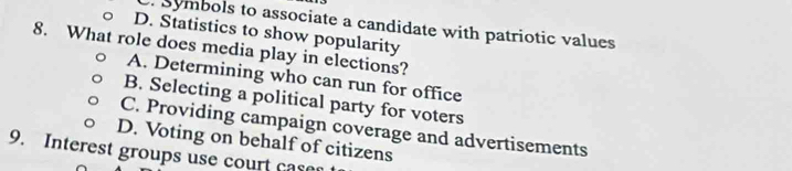 Symbols to associate a candidate with patriotic values
D. Statistics to show popularity
8. What role does media play in elections?
A. Determining who can run for office
B. Selecting a political party for voters
C. Providing campaign coverage and advertisements
D. Voting on behalf of citizens
9. Interest groups use court case