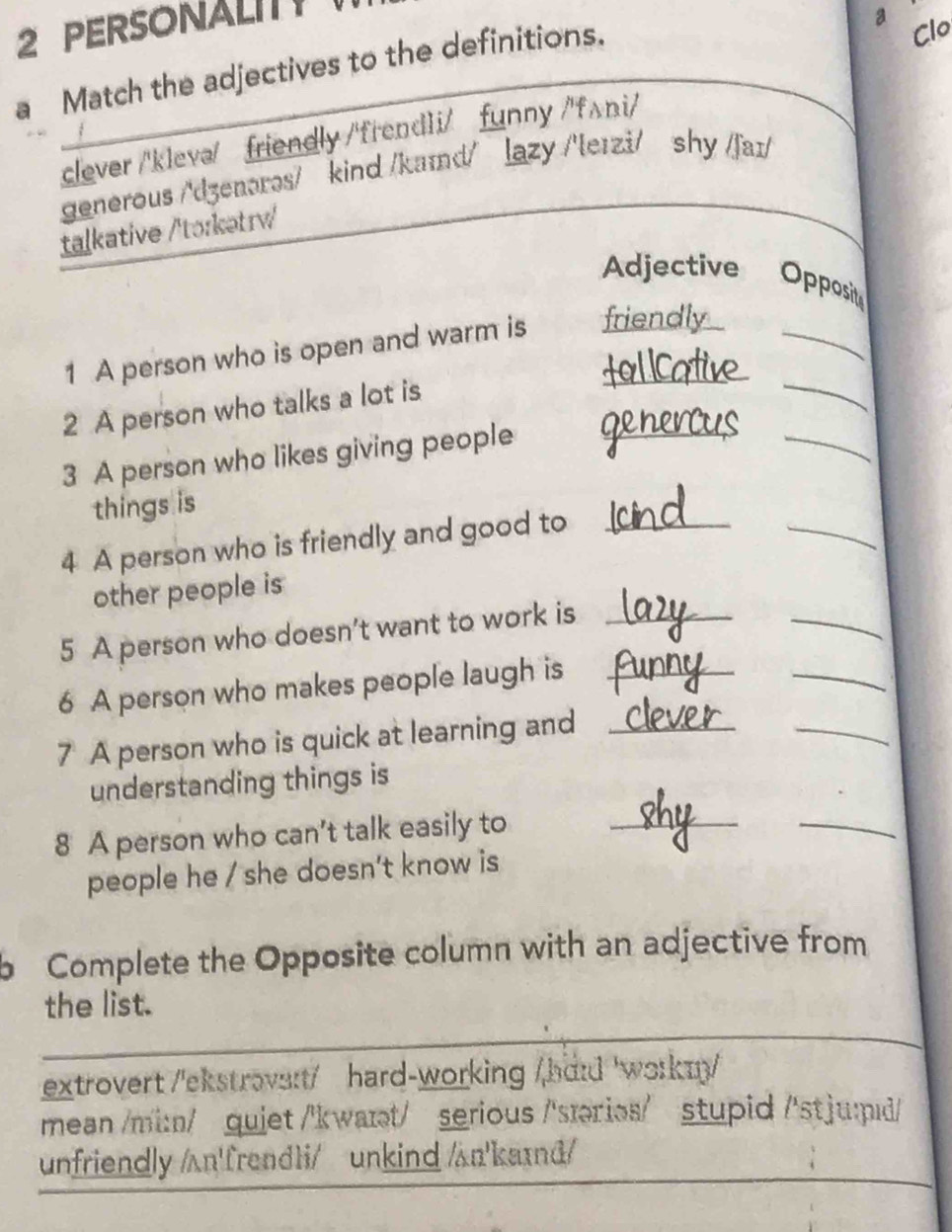 PERSONALITT
a Clo
a Match the adjectives to the definitions.
clever /'klevə/ friendly /'frend1i/ funny /'fʌni/
generous /'dʒenərəs/ kind /kaɪd/ lazy /'leɪzi/ shy /faɪ/
taḷkative /'tʊɪkətrv/
Adjective Opposit
_
1 A person who is open and warm is friendly
2 A person who talks a lot is
3 A person who likes giving people_
_
things is
4 A person who is friendly and good to_
_
_
other people is
_
5 A person who doesn't want to work is_
_
6 A person who makes people laugh is_
7 A person who is quick at learning and_
understanding things is
8 A person who can't talk easily to_
_
people he / she doesn't know is
b Complete the Opposite column with an adjective from
the list.
extrovert /'ekstrovs:t/ hard-working /hdɪd 'workn/
mean /mi:n/ qujet /'kwaɪt/ serious /'særies/ stupid /'stju:pɪd/
unfriendly /ʌn'frend1i/ unkind /ʌn'kaɪd/