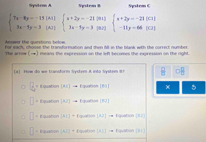 System A System B System C
beginarrayl 7x-8y=-15[A1] 3x-5y=3[A2]endarray. beginarrayl x+2y=-21[B1] 3x-5y=3[B2]endarray. beginarrayl x+2y=-21[C1] -11y=66[C2]endarray.
Answer the questions below.
For each, choose the transformation and then fill in the blank with the correct number.
The arrow (→) means the expression on the left becomes the expression on the right.
(a) How do we transform System A into System B?  □ /□   □  □ /□  
× Equation [A1] · → Equation [B1] ×
× Equation [A2] - Equation [B2]
× Equation [A1] + Equation [A2] → Equation [B2]
χ Equation [A2] + Equation [A1] → Equation [B1]