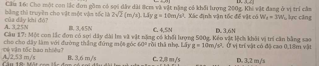 3,2J
Câu 16: Cho một con lắc đơn gồm có sợi dâv dài 8cm và vật nặng có khối lượng 200g. Khi vật đang ở vị trí cân
bằng thì truyền cho vật một vận tốc là 2sqrt(2)(m/s) ). Lấy g=10m/s^2 * Xác định vận tốc để vật có W_d=3W_t, lực căng
của dây khi đó?
A. 3,25N B. 3,45N C. 4,5N D. 3,6N
Câu 17: Một con lắc đơn có sợi dây dài lm và vật nặng có khối lượng 500g. Kéo vật lệch khỏi vị trí cân bằng sao
cho cho dây làm với đường thẳng đứng một góc 60° rồi thả nhẹ. Lấy g=10m/s^2. Ở vị trí vật có độ cao 0,18m vật
c n tốc bao nhiêu?
A. 2,53 m/s B. 3,6 m/s C. 2,8 m/s D. 3,2 m/s
Câu 18: Một con lắc đơn có sơ i c