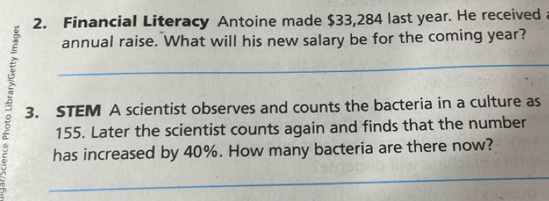 Financial Literacy Antoine made $33,284 last year. He received 
annual raise. What will his new salary be for the coming year? 
a 3. STEM A scientist observes and counts the bacteria in a culture as
155. Later the scientist counts again and finds that the number 
has increased by 40%. How many bacteria are there now?