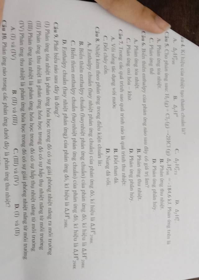 âu 4. Kí hiệu của nhiệt tạo thành chuân là?
A. △ _fH_(2m)°. B. △ _fH^o C. △ _fH_(273)^o D. △ _fH_1'.
Câu 5. Cho phân ứng sau: H_2(g)+Cl_2(g)to 2HCl (g) △ _rH_(298)^o=-184.6kJ , Phán ứng trên là
A. Phân ứng tòa nhiệt. B. Phân ứng thu nhiệt.
C. Phân ứng thể D. Phản ứng phân hủy
Câu 6. Biển thiên enthalpy của phán ứmg nào sau đây có giá trị âm?
A. Phân ứng tòa nhiệt. B. Phân ứng thu nhiệt
C. Phân ứng oxi hóa - khứ, D. Phân ứng phân húy.
Câu 7. Trong các quá trình sao quá trình nào là quá trình thu nhiệt:
A. Vôi sống tác dụng với nước B. Đốt than đá.
C. Đốt cháy cồn. D. Nung đá või.
Cầu 8. Nhiệt kêm theo phản ứng trong điều kiện chuẩn là:
A. Enthalpy chuẩn (hay nhiệt phân ứng chuẩn) của phản ứng đó, kí hiệu là : △ _1H°_2
B. Biến thiên enthalpy chuẩn (haynhiệt phản ứng chuẩn) của phản ứng đó, kí hiệu là △ _rH° 298K
C. Biến thien enthalpy chuẩn (haynhiệt phản ứng chuẩn) của phản ứng đó, ki hiệu là △ _1H° 298K
D. Enthalpy chuẩn (hay nhiệt phản ứng) của phản ứng đó, kí hiệu là Δ,H°₂.
Cầu 9. Phát biểu nào sau đây là đúng?
(1) Phản ứng tỏa nhiệt là phản ứng hóa học trong đó có sự giải phóng nhiệt năng ra môi trường
(II) Phân ứng thu nhiệt là phân ứng hóa học trong đó có sự hấp thụ nhiệt năng từ môi trường
(HI) Phản ứng tòa nhiệt là phản ứng hóa học trong đó có sự hấp thụ nhiệt năng từ môi trường
(IV) Phân ứng thu nhiệt là phản ứng hóa học trong đó có sự giải phóng nhiệt năng từ môi trường
A. (I) vå (IV) B. (II) và (III) C. (III) và (IV) D. (I) và (II)
Câu 10. Phản ứng nào trong các phản ứng dưới đây là phản ứng thu nhiệt?