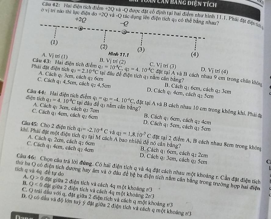 Tuàn căn bằng điện tích
Câu 42: Hai điện tích điểm +2Q và -Q được đặt cố định tại hai điểm như hình 11.1. Phải đặt điện tích g
ở vị trí nào thì lực điện do +2Q và -Q tác dụng lên điện tích q₀ có thể bằng nhau?
+2Q
-2
(1) (2) (3)
Hình 11.1 (4)
Câu 43: Hai điện tích điểm
A. Vj trí (1) B. Vị trí (2) C. Vị trí (3) D. Vị trí (4)
Phải đặt điện tích q_3=2.10^(-6)C q_1=10^(-8)C,q_2=4.10^(-8)C đặt tại A và B cách nhau 9 cm trong chân không
tại đâu để điện tích q3 nằm cân bằng?
A. Cách q1 3cm, cách q2 6cm B. Cách q_1 6cm, cách q_23cm
C. Cách q1 4,5cm, cách q2 4,5cm D. Cách . q_1 4cm , cách q2 5cm
điện tích q_3=4.10^(-8)C tại đâu để q3 nằm cân bằng?
Câu 44: Hai điện tích điểm q_1=q_2=-4.10^(-6)C , đặt tại A và B cách nhau 10 cm trong không khí. Phải đặ
A. Cách q_13cm , cách q_27cm B. Cách q_16cm , cách
C. Cách q_14cm , cách q_26cm D. Cách q_15cm q_2 4cm
, cách q_2 5cm
Câu 45: Cho 2 điện tích q_1=-2.10^(-8)C và q_2=1,8.10^(-7)C đặt tại 2 điểm A, B cách nhau 8cm trong không
khí. Phải đặt một điện tích q_3 tại M cách A bao nhiêu đề nó cân bằng?
A. Cách q_12cm , cách q_2 6cm B. Cách q_1 6cm, cách
C. Cách q_14cm n, cách q_24cm D. Cách qị 3cm, cách
q_22cm
q_25c m
C
  
Câu 46: Chọn câu trả lời đúng. Có hai điện tích q và 4q đặt cách nhau một khoảng r. Cần đặt điện tích
tích q và 4q đề tự do
thứ ba Q có điện tích dương hay âm và ở đâu để hệ ba điện tích nằm cân bằng trong trường hợp hai điện
A. Q>0 đặt giữa 2 điện tích và cách 4q một khoảng r/3
B. Q<0</tex> đặt giữa 2 điện tích và cách 4q một khoảng 2r/3
C. Q trái đầu với q, đặt giữa 2 điện tích và cách q một khoảng r/3
D. Q có đấu và độ lớn tuỳ ý đặt giữa 2 điện tích và cách q một khoảng r/3