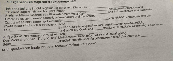 Ergänzen Sie folgenden Text sinngemäß! 
Ich gehe bei uns im Ort regelmäßig bei einem Discounter 
_ 
Preisnachlässe machen das Einkaufen zum Vergnügen. Ständig neue Angebote und 
Ich muss sagen, ich war bis jetzt immer 
Problem; es geht immer schnell, unkompliziert und freundlich. und Reklamationen sind auch kein 
sind reichlich vorhanden, und die 
Dort lässt es sich immer gut einkaufen. 
Parklücken sind auch ausreichend breit. 
Die an der Kasse ist angenehm kurz, die Mitarbeiter sind freundlich, 
und auch die Obst- und 
aufgeräumt, die Atmosphäre ist einfach _abteilunq ist qualitativ hochwertig. Es ist immer 
_ 
Das Werbeheftchen _Tip und Top" bietet ausreichend Information und Unterhaltung. 
um die Ecke gibt es viele Leckereien. Fleisch, hausgemacht 
Beim 
und Speckwaren kaufe ich beim Metzger meines Vertrauens.