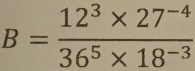 B= (12^3* 27^(-4))/36^5* 18^(-3) 