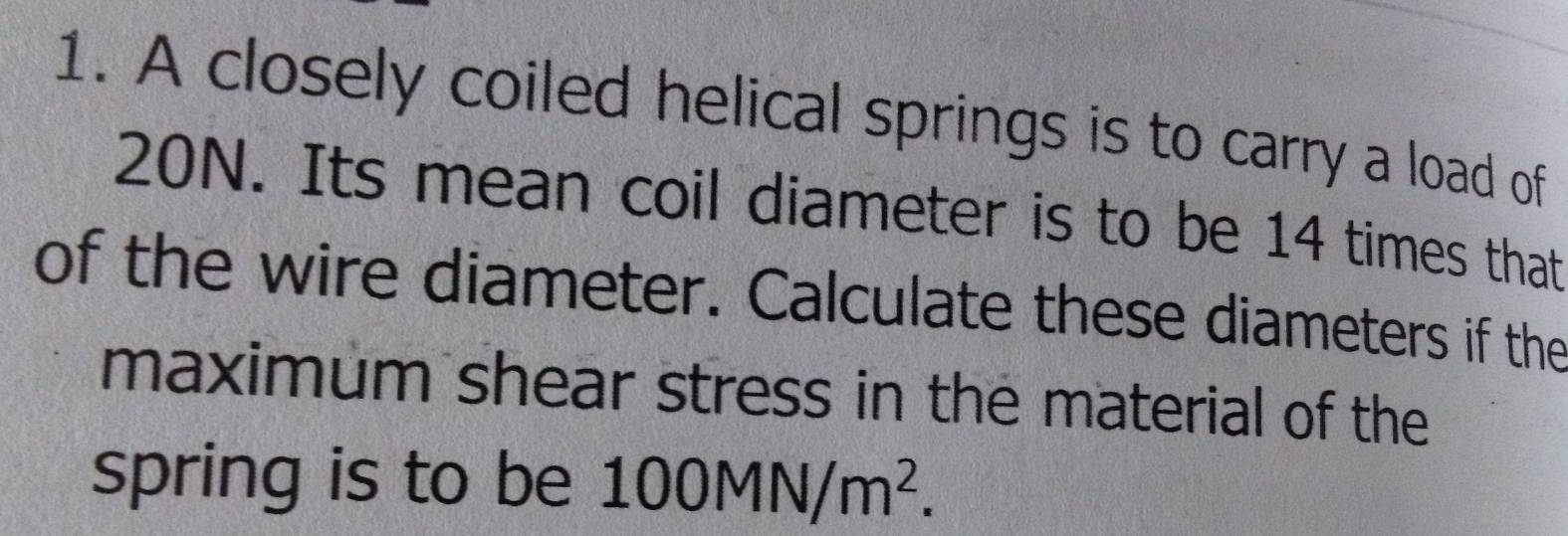 A closely coiled helical springs is to carry a load of
20N. Its mean coil diameter is to be 14 times that 
of the wire diameter. Calculate these diameters if the 
maximum shear stress in the material of the 
spring is to be 100MN/m^2.