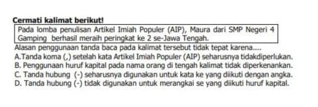 Cermati kalimat berikut!
Pada lomba penulisan Artikel Imiah Populer (AIP), Maura dari SMP Negeri 4
Gamping berhasil meraih peringkat ke 2 se-Jawa Tengah.
Alasan penggunaan tanda baca pada kalimat tersebut tidak tepat karena....
A.Tanda koma (,) setelah kata Artikel Imiah Populer (AIP) seharusnya tidakdiperlukan.
B. Penggunaan huruf kapital pada nama orang di tengah kalimat tidak diperkenankan.
C. Tanda hubung (-) seharusnya digunakan untuk kata ke yang diikuti dengan angka.
D. Tanda hubung (-) tidak digunakan untuk merangkai se yang diikuti huruf kapital.