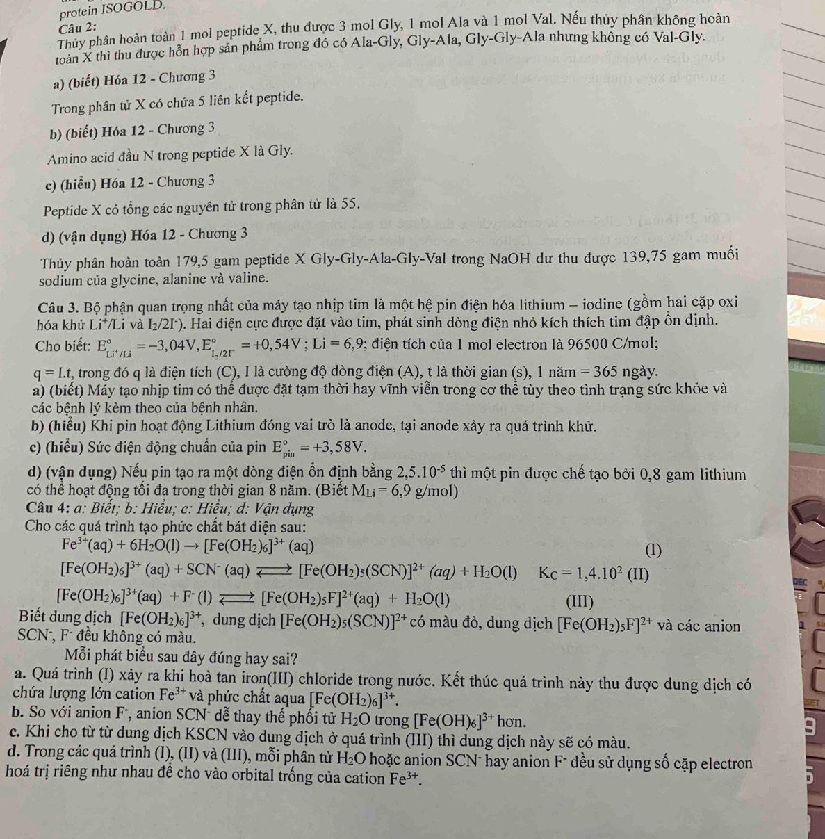 protein ISOGOLD.
Câu 2:
Thủy phân hoàn toàn 1 mol peptide X, thu được 3 mol Gly, 1 mol Ala và 1 mol Val. Nếu thủy phân không hoàn
toàn X thì thu được hỗn hợp sản phẩm trong đó có Ala-Gly, Gly-Ala, Gly-Gly-Ala nhưng không có Val-Gly.
a) (biết) Hóa 12 - Chương 3
Trong phân tử X có chứa 5 liên kết peptide.
b) (biết) Hóa 12 - Chương 3
Amino acid đầu N trong peptide X là Gly.
c) (hiểu) Hóa 12 - Chương 3
Peptide X có tổng các nguyên tử trong phân tử là 55.
d) (vận dụng) Hóa 12 - Chương 3
Thủy phân hoàn toàn 179,5 gam peptide X Gly-Gly-Ala-Gly-Val trong NaOH dư thu được 139,75 gam muối
sodium của glycine, alanine và valine.
Câu 3. Bộ phận quan trọng nhất của máy tạo nhịp tim là một hệ pin điện hóa lithium - iodine (gồm hai cặp oxi
hóa khử Li*/Li và I_2/2I^-). Hai điện cực được đặt vào tim, phát sinh dòng điện nhỏ kích thích tim đập ổn định.
Cho biết: E_Li^+/Li^circ =-3,04V,E_1_2/2I^-^circ =+0,54V;Li=6,9 2; điện tích của 1 mol electron là 96500 C/mol;
q=I.t t, trong đó q là điện tích (C), I là cường độ dòng điện (A), t là thời gian (s), 1 năm =365 ngay
a) (biết) Máy tạo nhịp tim có thể được đặt tạm thời hay vĩnh viễn trong cơ thể tùy theo tình trạng sức khỏe và
các bệnh lý kèm theo của bệnh nhân.
b) (hiểu) Khi pin hoạt động Lithium đóng vai trò là anode, tại anode xảy ra quá trình khử.
c) (hiểu) Sức điện động chuẩn của pin E_(pin)°=+3,58V.
d) (vận dụng) Nếu pin tạo ra một dòng điện ổn định bằng 2,5.10^(-5) thì một pin được chế tạo bởi 0,8 gam lithium
có thể hoạt động tối đa trong thời gian 8 năm. (Biết M_Li=6,9g/mol)
Câu 4: a: Biết; b: Hiểu; c: Hiểu; d: Vận dụng
Cho các quá trình tạo phức chất bát diện sau:
Fe^(3+)(aq)+6H_2O(l)to [Fe(OH_2)_6]^3+(aq) (I)
[Fe(OH_2)_6]^3+(aq)+SCN^-(aq)leftharpoons [Fe(OH_2)_5(SCN)]^2+(aq)+H_2O(l)K_C=1,4.10^2(II)
[Fe(OH_2)_6]^3+(aq)+F^-(l)leftharpoons [Fe(OH_2)_5F]^2+(aq)+H_2O(l)
(III)
Biết dung dịch [Fe(OH_2)_6]^3+ , dung dịch [Fe(OH_2)_5(SCN)]^2+ có màu đỏ, dung dịch [Fe(OH_2)_5F]^2+ và các anion
SCN , F đều không có màu.
Mỗi phát biểu sau đây đúng hay sai?
a. Quá trình (I) xảy ra khi hoà tan iron(III) chloride trong nước. Kết thúc quá trình này thu được dung dịch có
chứa lượng lớn cation Fe^(3+) và phức chất aqua [Fe(OH_2)_6]^3+.
b. So với anion F, anion SCN- dễ thay thế phối tử H_2O trong [Fe(OH)_6]^3+hon.
c. Khi cho từ từ dung dịch KSCN vào dung dịch ở quá trình (III) thì dung dịch này sẽ có màu.
d. Trong các quá trình (I), (II) và (III), mỗi phân tử H_2O hoặc anion SCN- hay anion F- đều sử dụng số cặp electron
hoá trị riêng như nhau đề cho vào orbital trống của cation Fe^(3+).