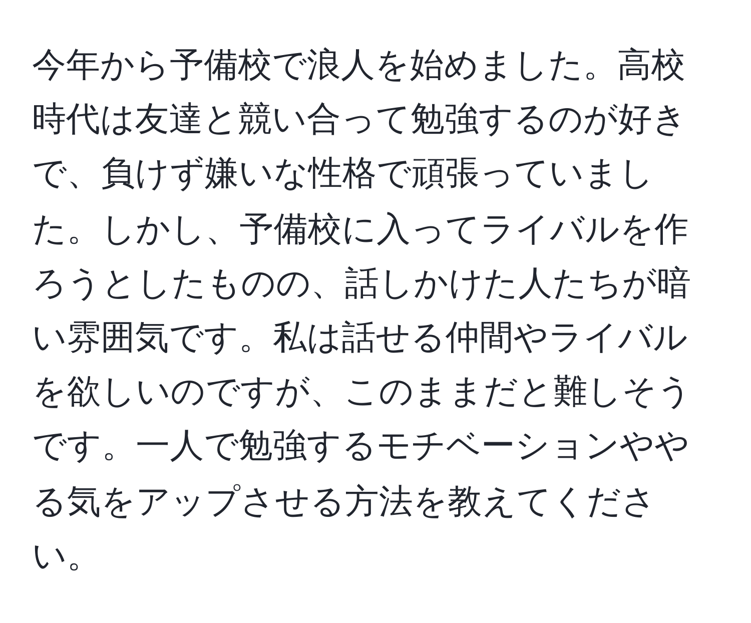 今年から予備校で浪人を始めました。高校時代は友達と競い合って勉強するのが好きで、負けず嫌いな性格で頑張っていました。しかし、予備校に入ってライバルを作ろうとしたものの、話しかけた人たちが暗い雰囲気です。私は話せる仲間やライバルを欲しいのですが、このままだと難しそうです。一人で勉強するモチベーションややる気をアップさせる方法を教えてください。