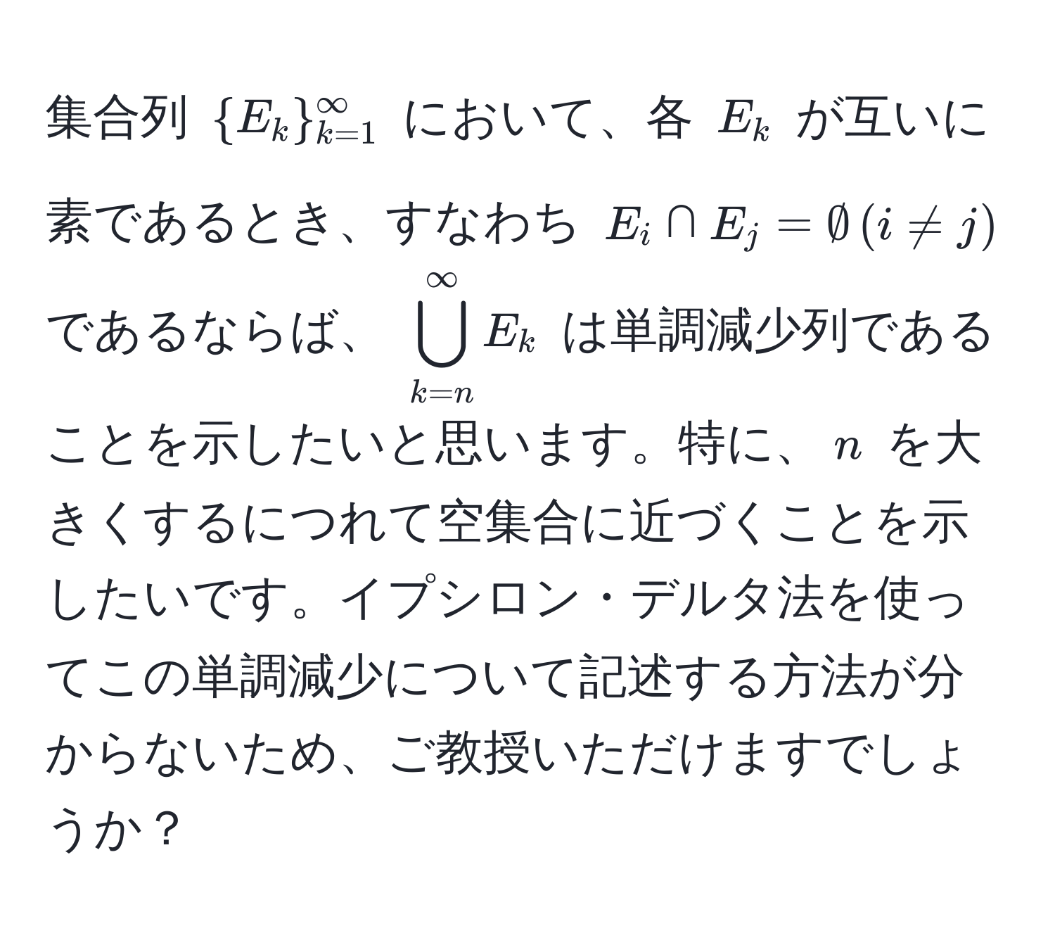 集合列 $E_k_(k=1)^(∈fty)$ において、各 $E_k$ が互いに素であるとき、すなわち $E_i ∩ E_j = ∅ , (i != j)$ であるならば、 $bigcup_(k=n)^(∈fty) E_k$ は単調減少列であることを示したいと思います。特に、$n$ を大きくするにつれて空集合に近づくことを示したいです。イプシロン・デルタ法を使ってこの単調減少について記述する方法が分からないため、ご教授いただけますでしょうか？